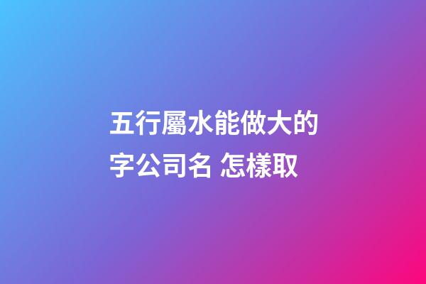 五行屬水能做大的字公司名 怎樣取-第1張-公司起名-玄機派